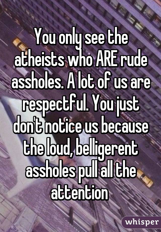 You only see the atheists who ARE rude assholes. A lot of us are respectful. You just don't notice us because the loud, belligerent assholes pull all the attention 