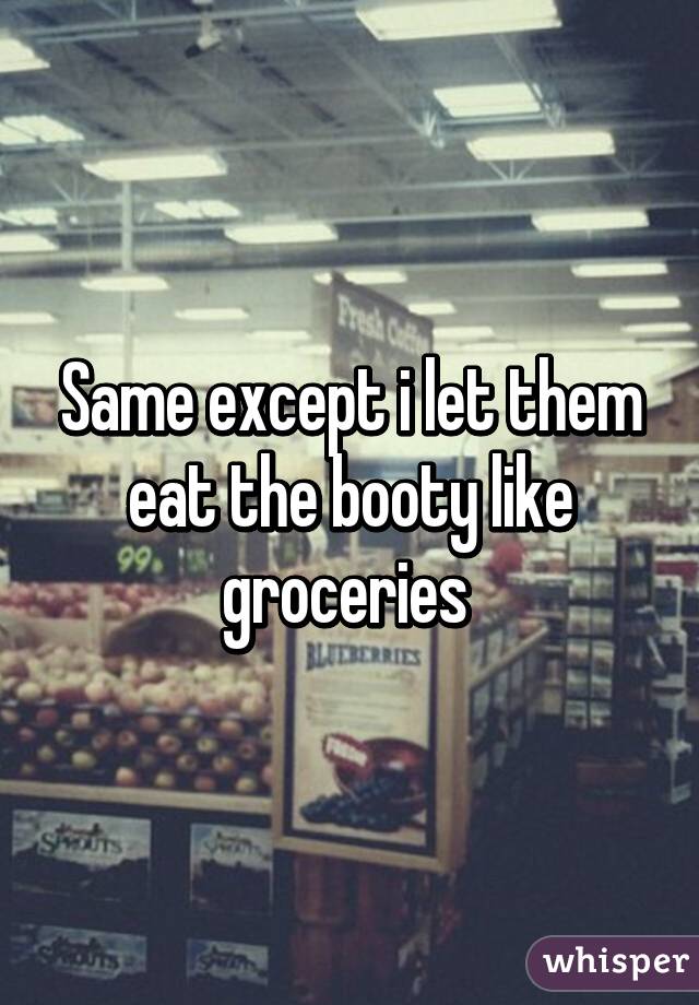 Same except i let them eat the booty like groceries 