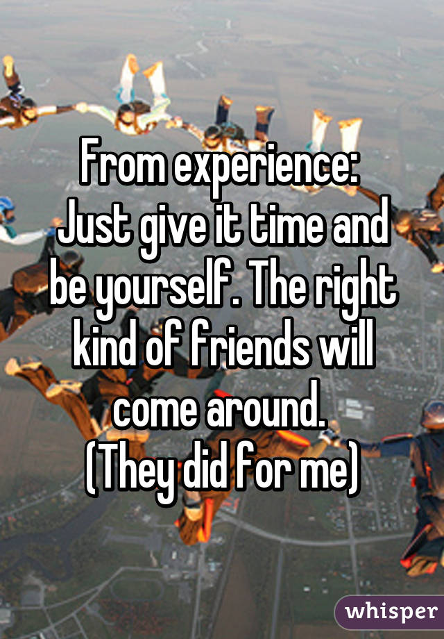 From experience: 
Just give it time and be yourself. The right kind of friends will come around. 
(They did for me)