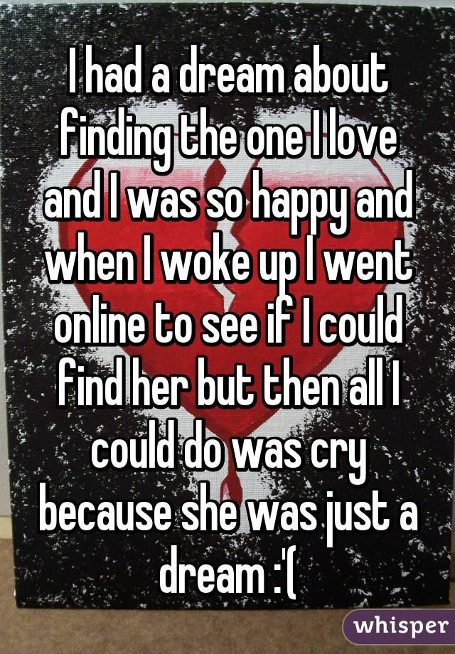 I had a dream about finding the one I love and I was so happy and when I woke up I went online to see if I could find her but then all I could do was cry because she was just a dream :'(