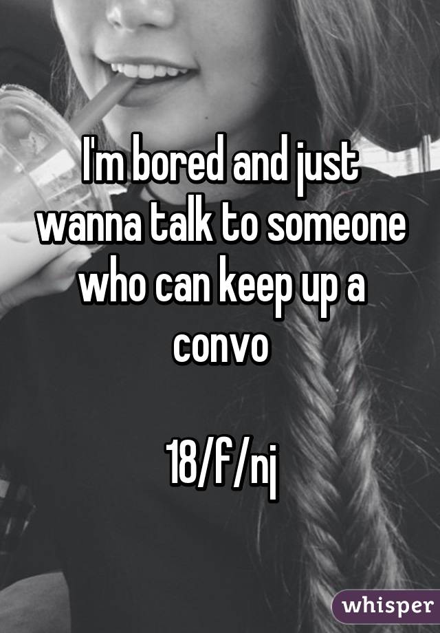 I'm bored and just wanna talk to someone who can keep up a convo

18/f/nj