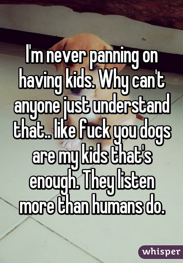 I'm never panning on having kids. Why can't anyone just understand that.. like fuck you dogs are my kids that's enough. They listen more than humans do.