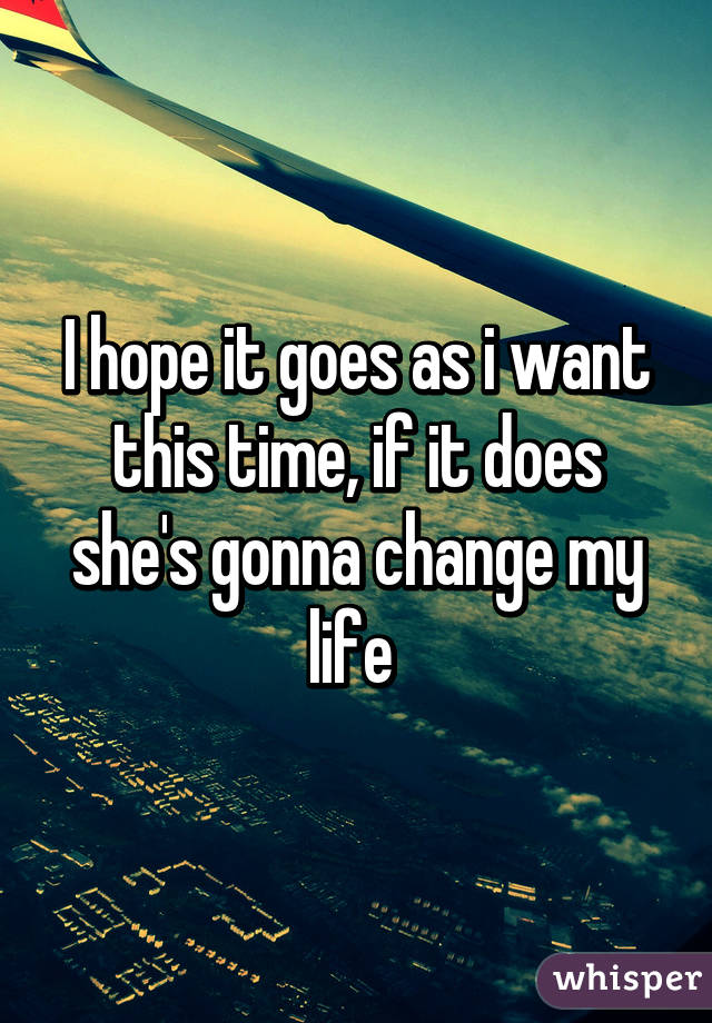 I hope it goes as i want this time, if it does she's gonna change my life 