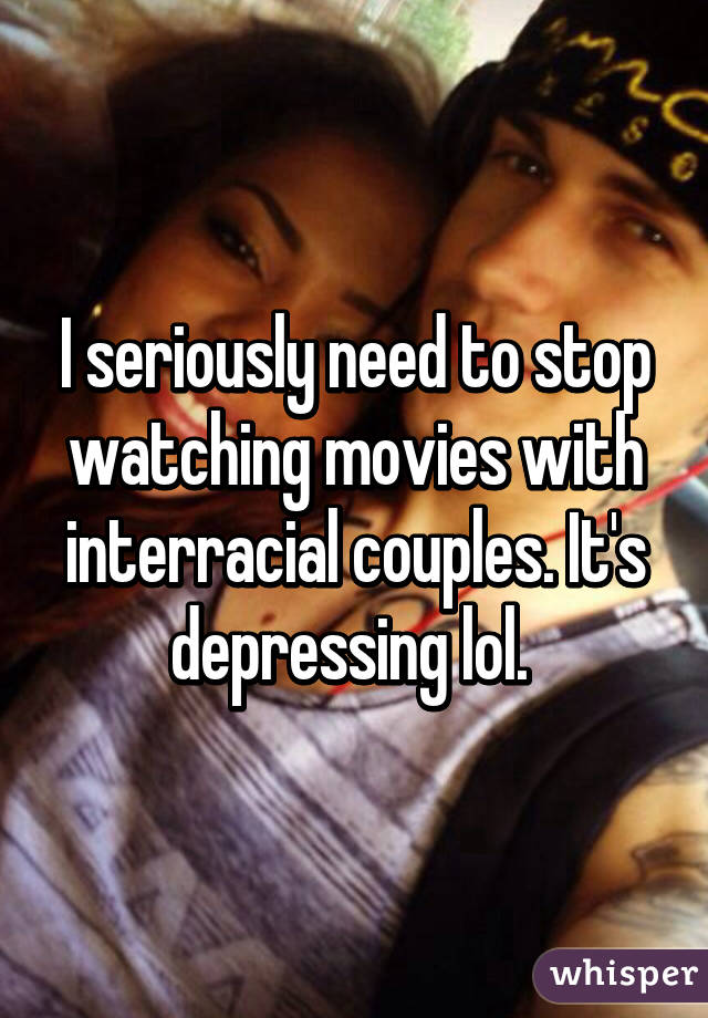 I seriously need to stop watching movies with interracial couples. It's depressing lol. 