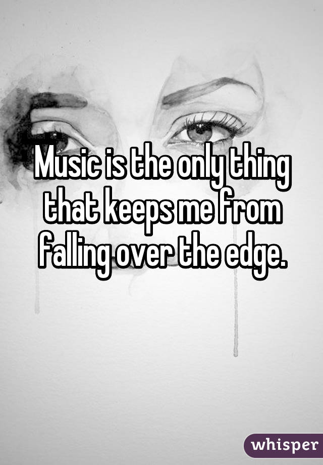 Music is the only thing that keeps me from falling over the edge.
