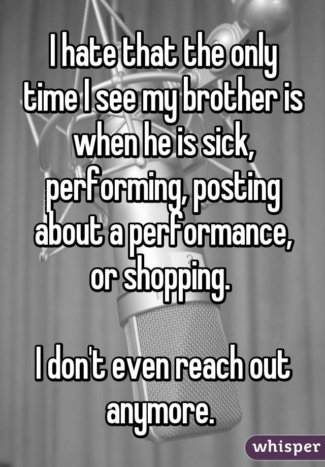 I hate that the only time I see my brother is when he is sick, performing, posting about a performance, or shopping. 

I don't even reach out anymore. 