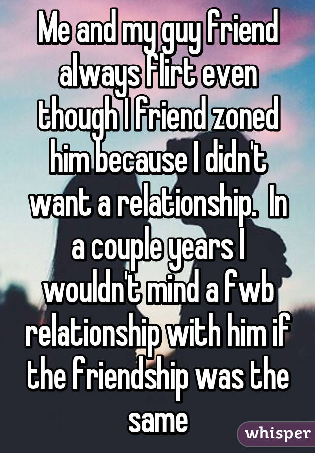 Me and my guy friend always flirt even though I friend zoned him because I didn't want a relationship.  In a couple years I wouldn't mind a fwb relationship with him if the friendship was the same