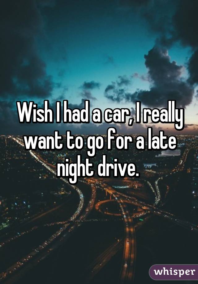 Wish I had a car, I really want to go for a late night drive. 