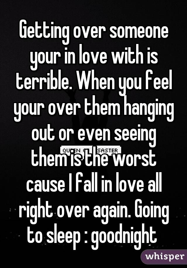 Getting over someone your in love with is terrible. When you feel your over them hanging out or even seeing them is the worst cause I fall in love all right over again. Going to sleep :\ goodnight 