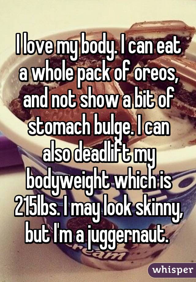 I love my body. I can eat a whole pack of oreos, and not show a bit of stomach bulge. I can also deadlift my bodyweight which is 215lbs. I may look skinny, but I'm a juggernaut. 