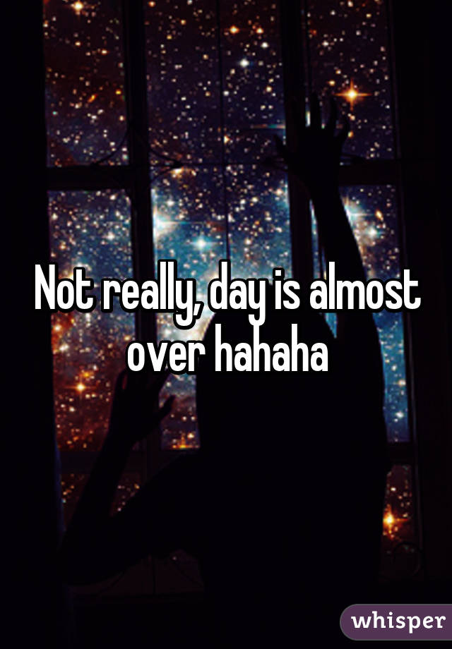 Not really, day is almost over hahaha