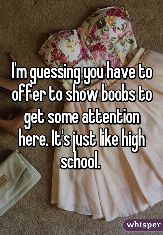 I'm guessing you have to offer to show boobs to get some attention here. It's just like high school. 