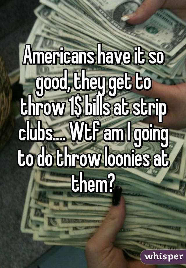 Americans have it so good, they get to throw 1$ bills at strip clubs.... Wtf am I going to do throw loonies at them?
