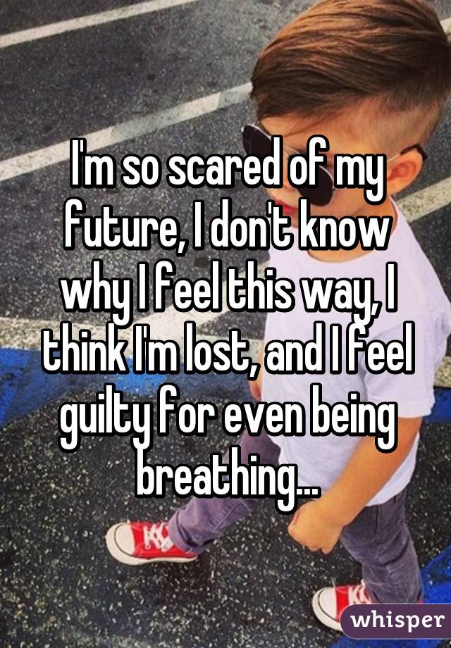 I'm so scared of my future, I don't know why I feel this way, I think I'm lost, and I feel guilty for even being breathing...