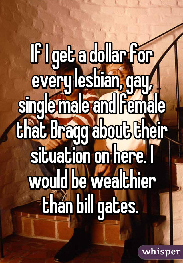 If I get a dollar for every lesbian, gay, single male and female that Bragg about their situation on here. I would be wealthier than bill gates. 