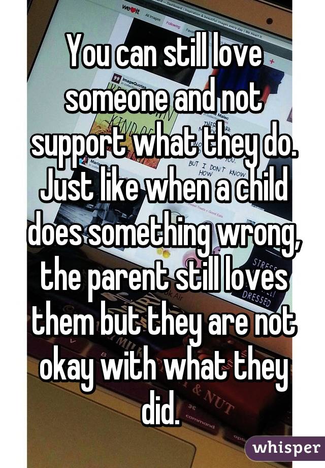 You can still love someone and not support what they do. Just like when a child does something wrong, the parent still loves them but they are not okay with what they did. 