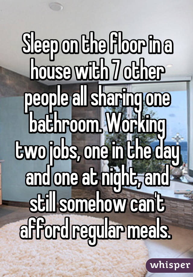 Sleep on the floor in a house with 7 other people all sharing one bathroom. Working two jobs, one in the day and one at night, and still somehow can't afford regular meals. 