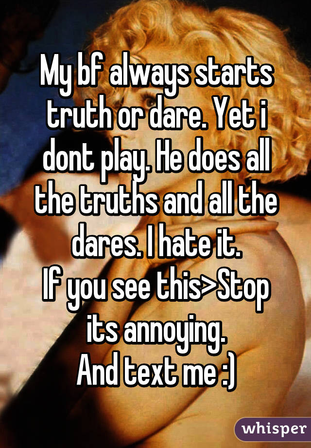 My bf always starts truth or dare. Yet i dont play. He does all the truths and all the dares. I hate it.
If you see this>Stop its annoying.
And text me :)