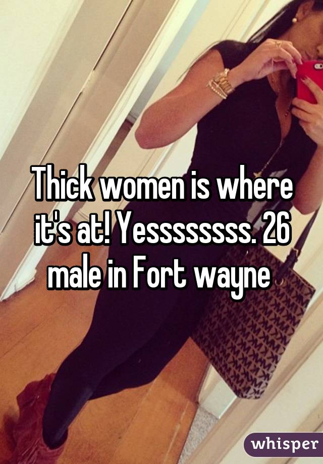 Thick women is where it's at! Yessssssss. 26 male in Fort wayne 