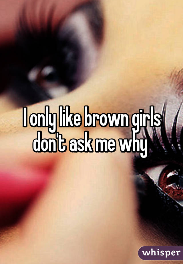 I only like brown girls don't ask me why 