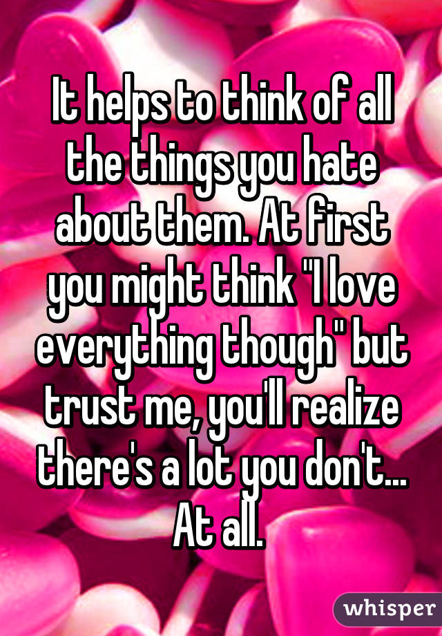 It helps to think of all the things you hate about them. At first you might think "I love everything though" but trust me, you'll realize there's a lot you don't... At all. 