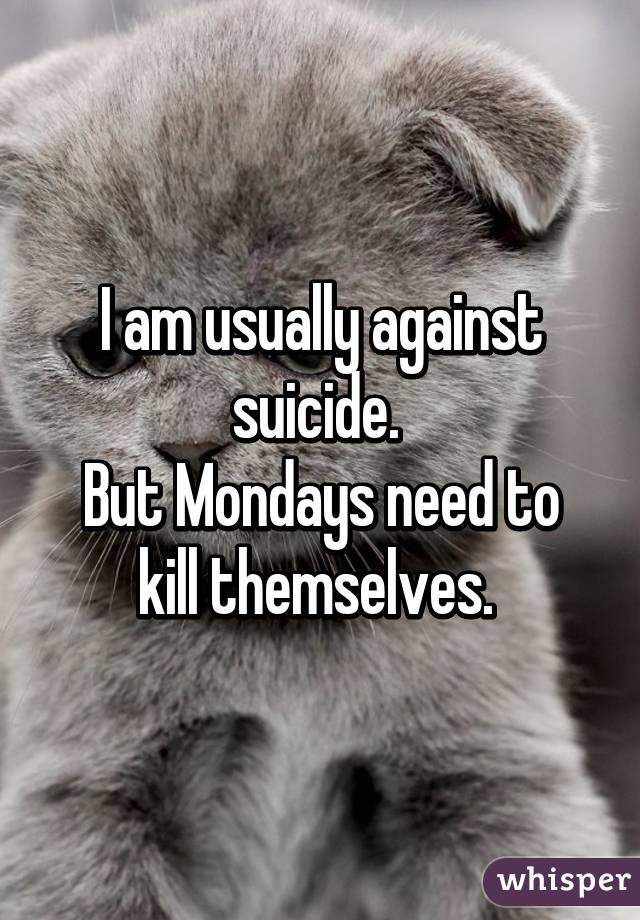 I am usually against suicide. 
But Mondays need to kill themselves. 