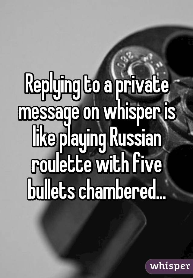 Replying to a private message on whisper is like playing Russian roulette with five bullets chambered...