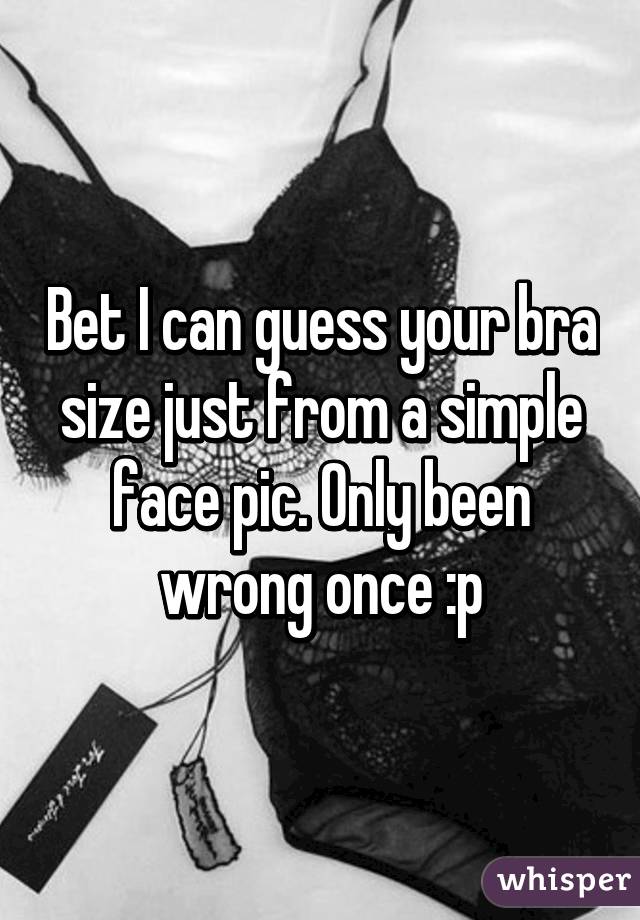 Bet I can guess your bra size just from a simple face pic. Only been wrong once :p