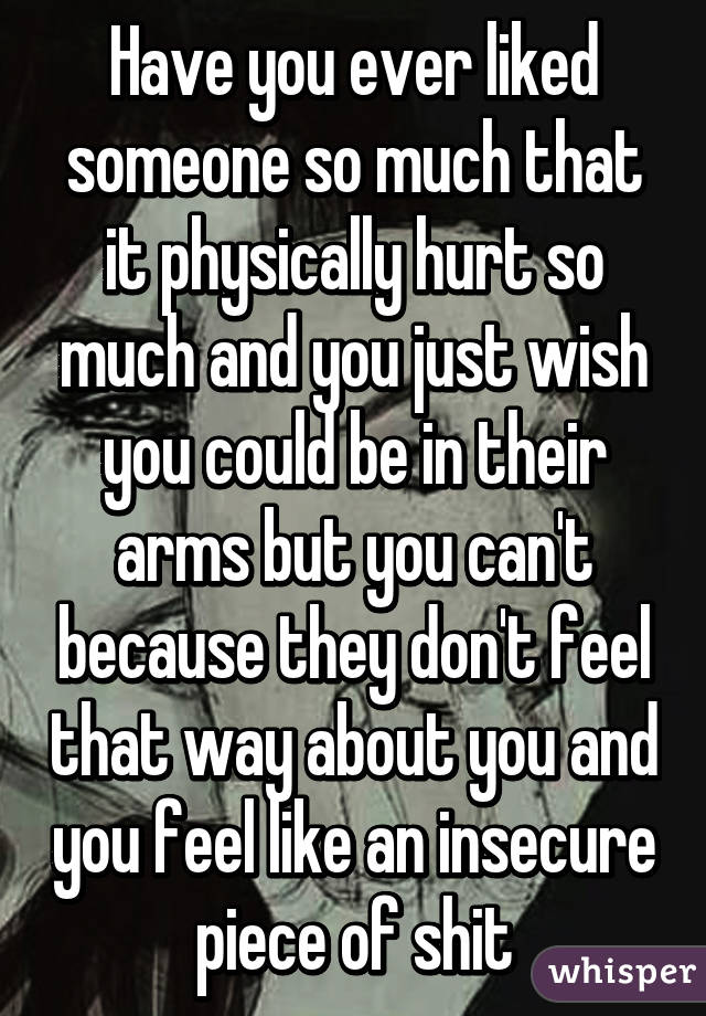 Have you ever liked someone so much that it physically hurt so much and you just wish you could be in their arms but you can't because they don't feel that way about you and you feel like an insecure piece of shit