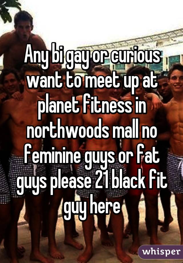 Any bi gay or curious want to meet up at planet fitness in northwoods mall no feminine guys or fat guys please 21 black fit guy here