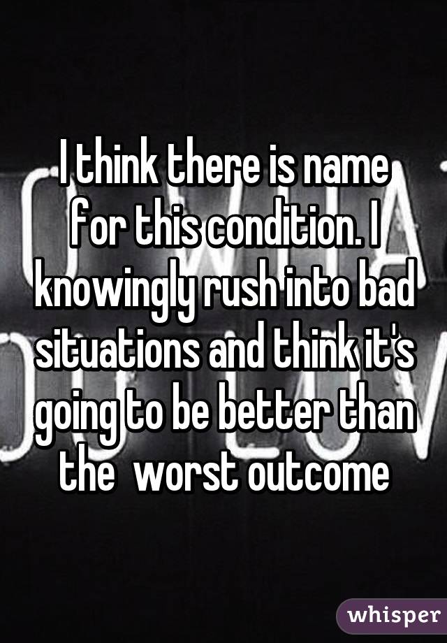 I think there is name for this condition. I knowingly rush into bad situations and think it's going to be better than the  worst outcome