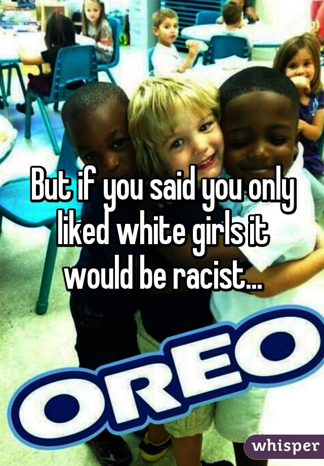 But if you said you only liked white girls it would be racist...