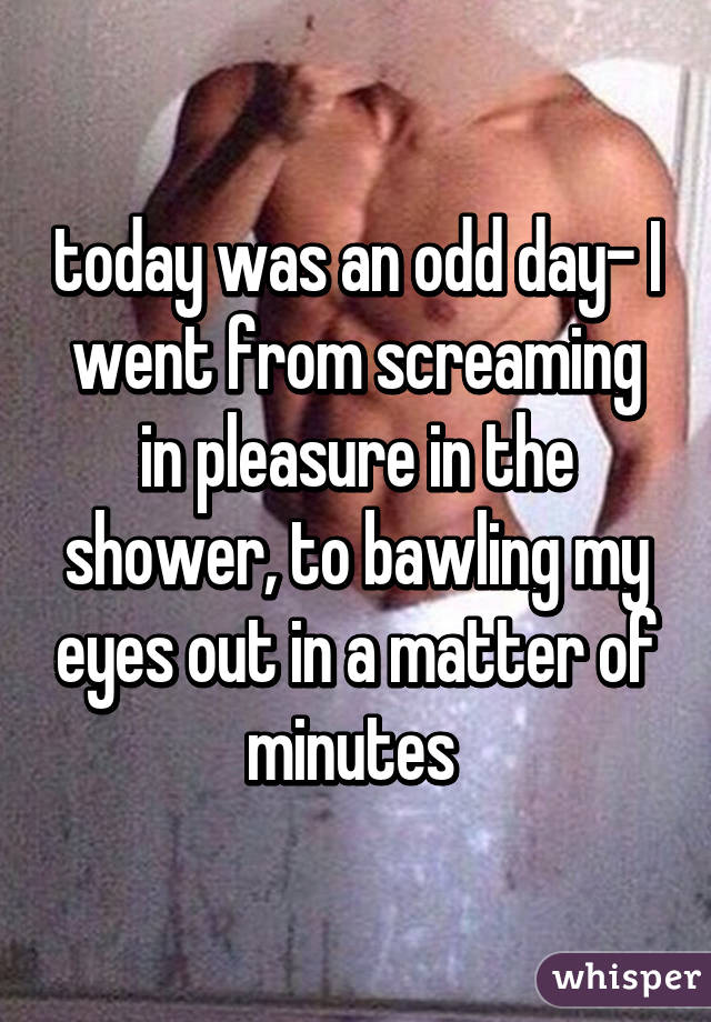 today was an odd day- I went from screaming in pleasure in the shower, to bawling my eyes out in a matter of minutes 