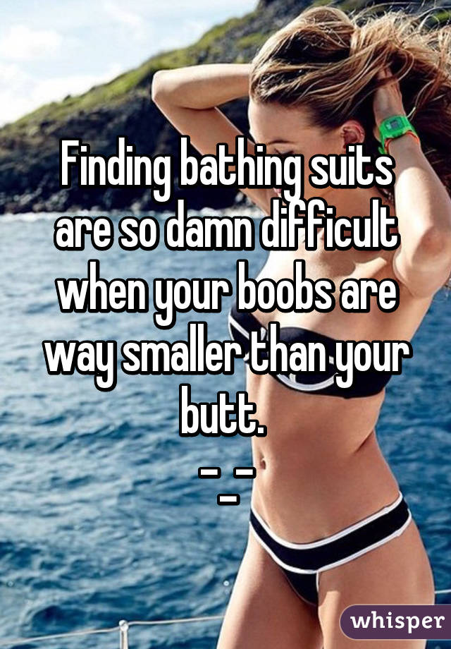 Finding bathing suits are so damn difficult when your boobs are way smaller than your butt. 
-_-