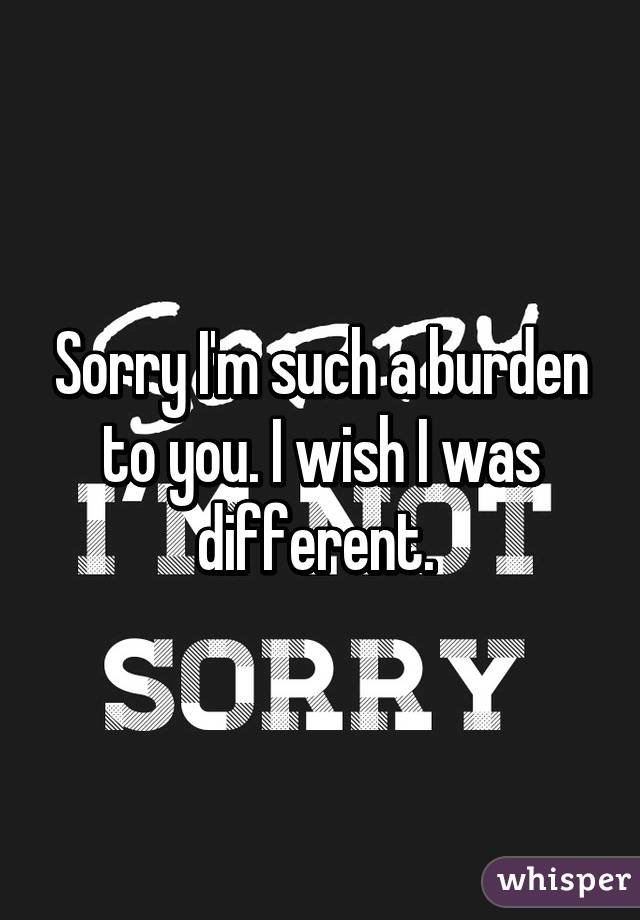 Sorry I'm such a burden to you. I wish I was different. 