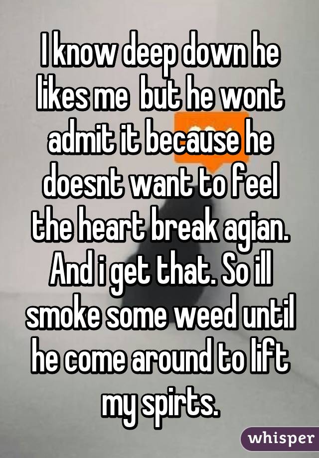 I know deep down he likes me  but he wont admit it because he doesnt want to feel the heart break agian. And i get that. So ill smoke some weed until he come around to lift my spirts.