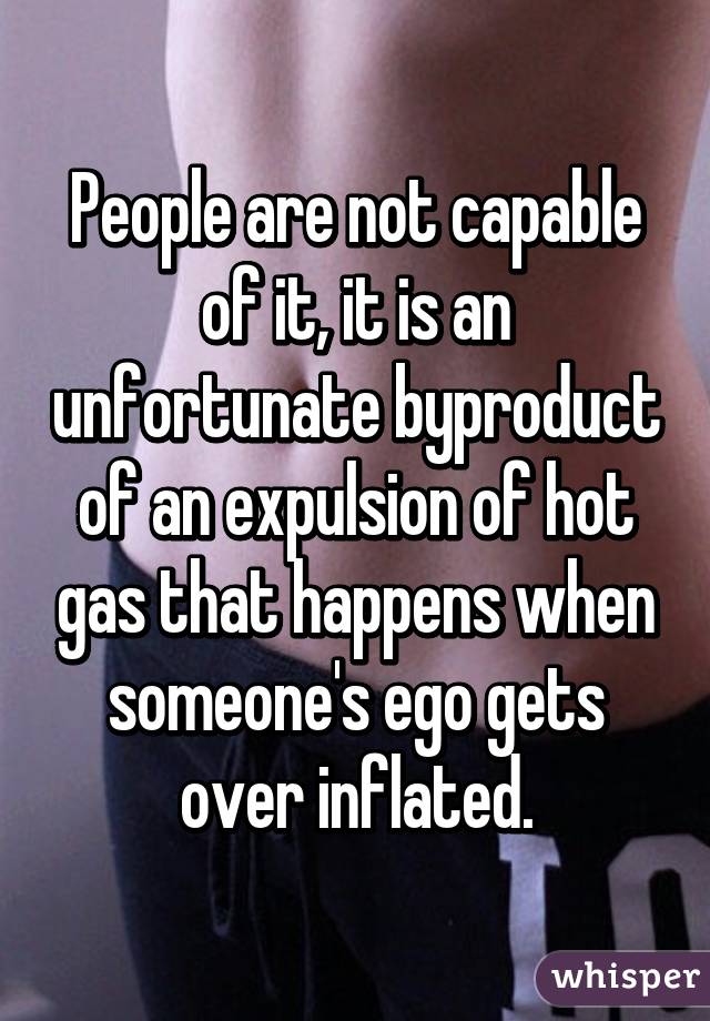 People are not capable of it, it is an unfortunate byproduct of an expulsion of hot gas that happens when someone's ego gets over inflated.