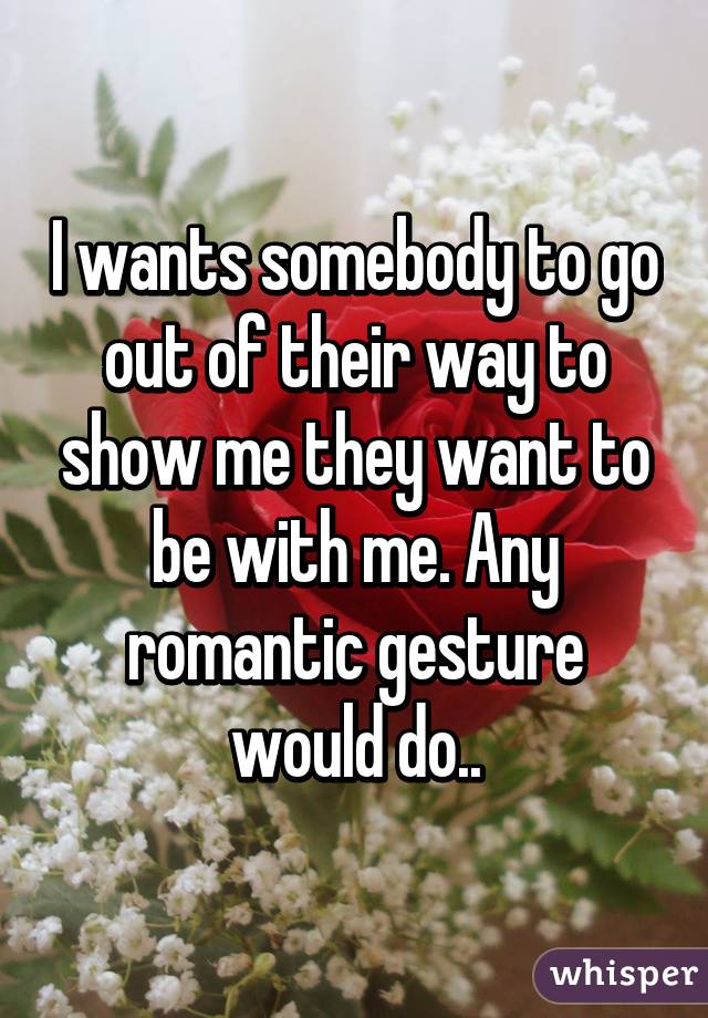 I wants somebody to go out of their way to show me they want to be with me. Any romantic gesture would do..