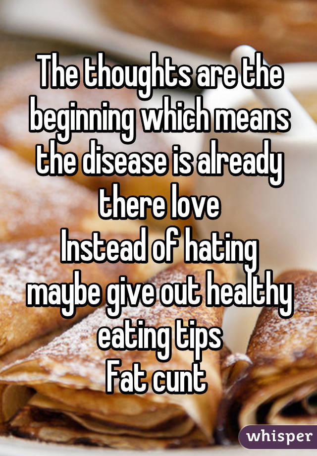 The thoughts are the beginning which means the disease is already there love
Instead of hating maybe give out healthy eating tips
Fat cunt 