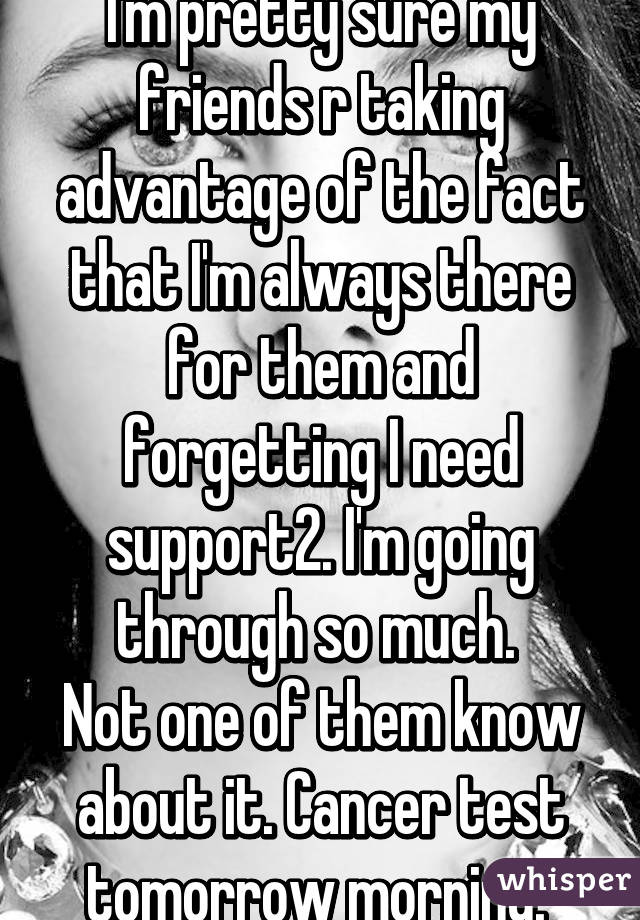 I'm pretty sure my friends r taking advantage of the fact that I'm always there for them and forgetting I need support2. I'm going through so much. 
Not one of them know about it. Cancer test tomorrow morning. 