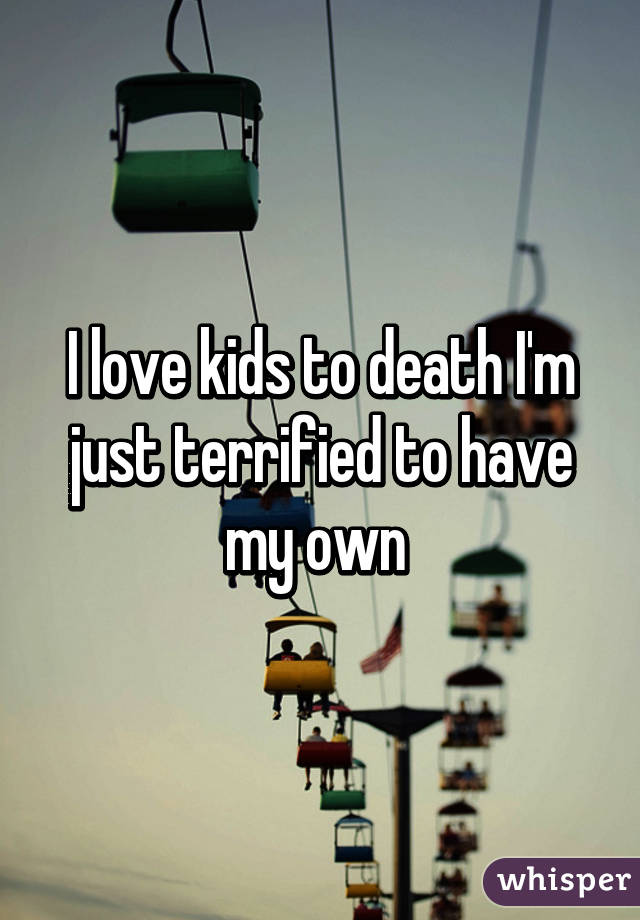 I love kids to death I'm just terrified to have my own 