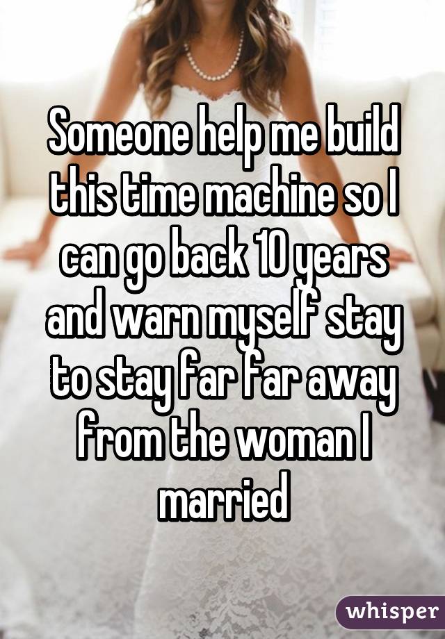 Someone help me build this time machine so I can go back 10 years and warn myself stay to stay far far away from the woman I married