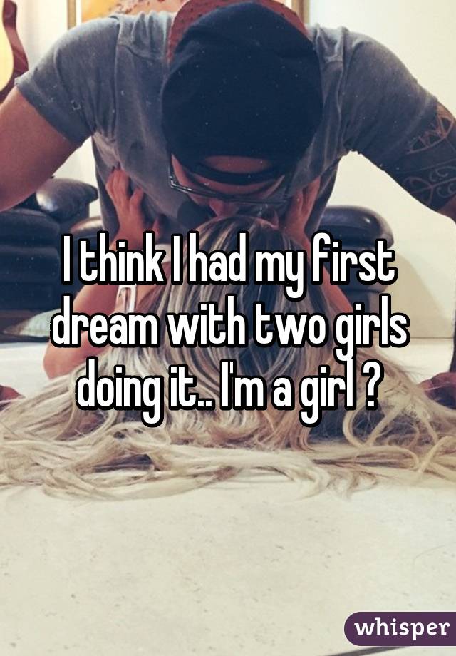 I think I had my first dream with two girls doing it.. I'm a girl 😳