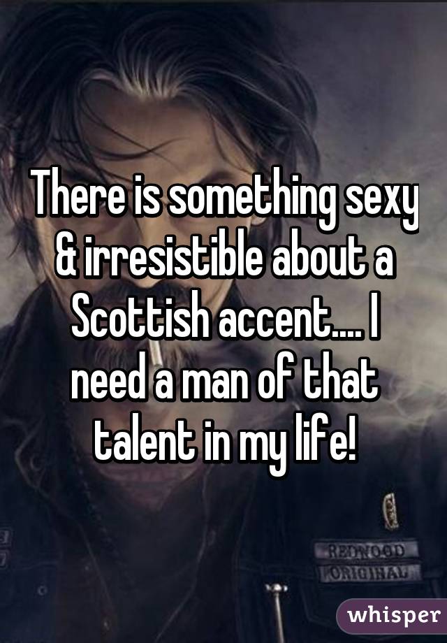 There is something sexy & irresistible about a Scottish accent.... I need a man of that talent in my life!