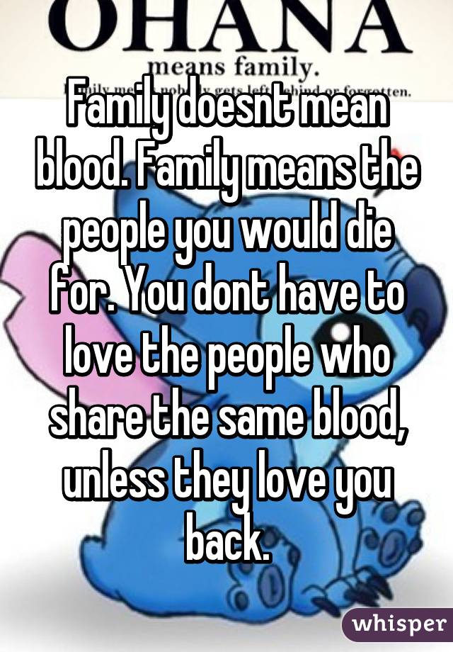 Family doesnt mean blood. Family means the people you would die for. You dont have to love the people who share the same blood, unless they love you back.