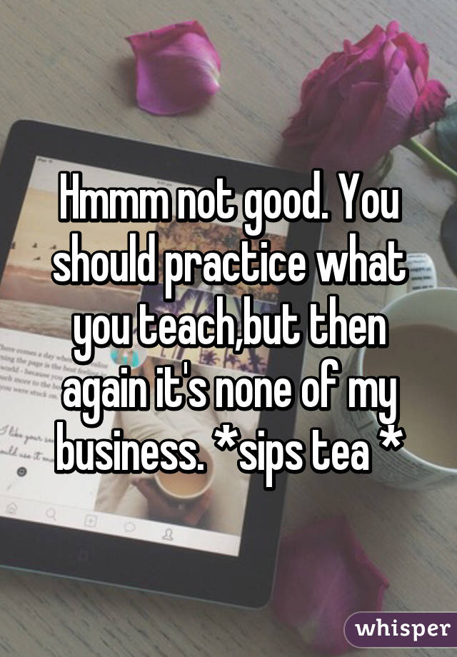 Hmmm not good. You should practice what you teach,but then again it's none of my business. *sips tea *