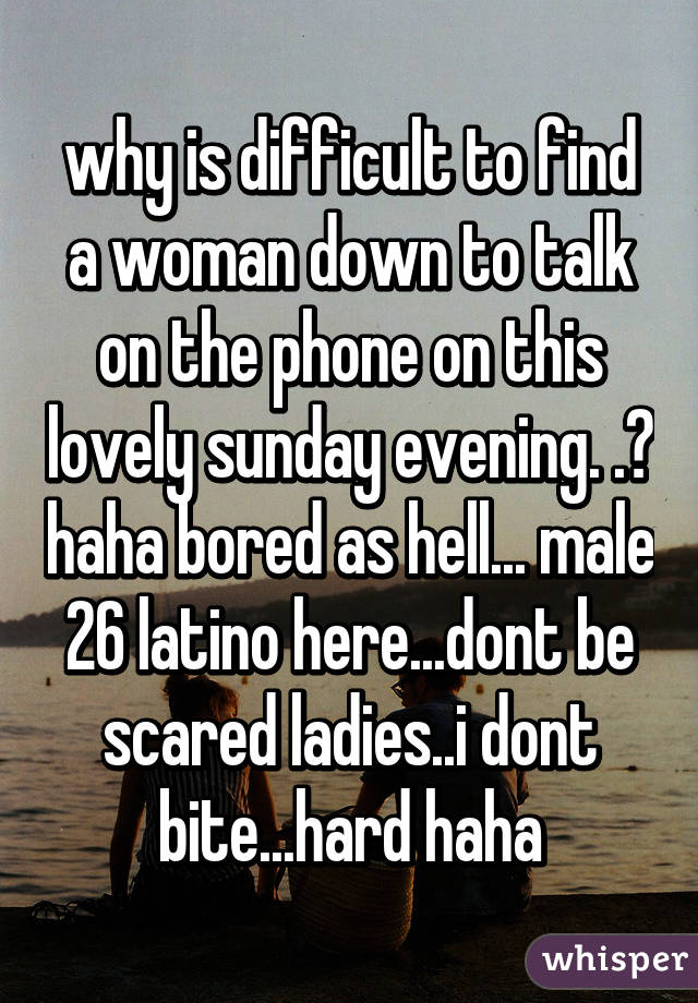 why is difficult to find a woman down to talk on the phone on this lovely sunday evening. .? haha bored as hell... male 26 latino here...dont be scared ladies..i dont bite...hard haha