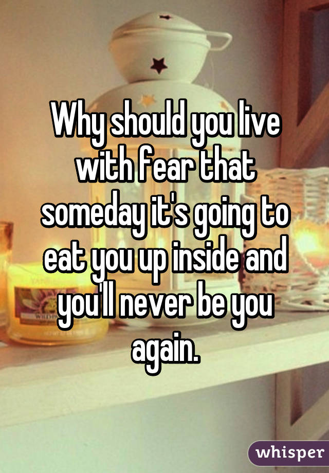 Why should you live with fear that someday it's going to eat you up inside and you'll never be you again.