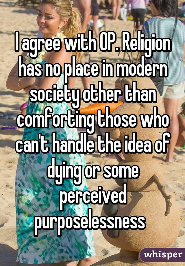 I agree with OP. Religion has no place in modern society other than comforting those who can't handle the idea of dying or some perceived purposelessness  