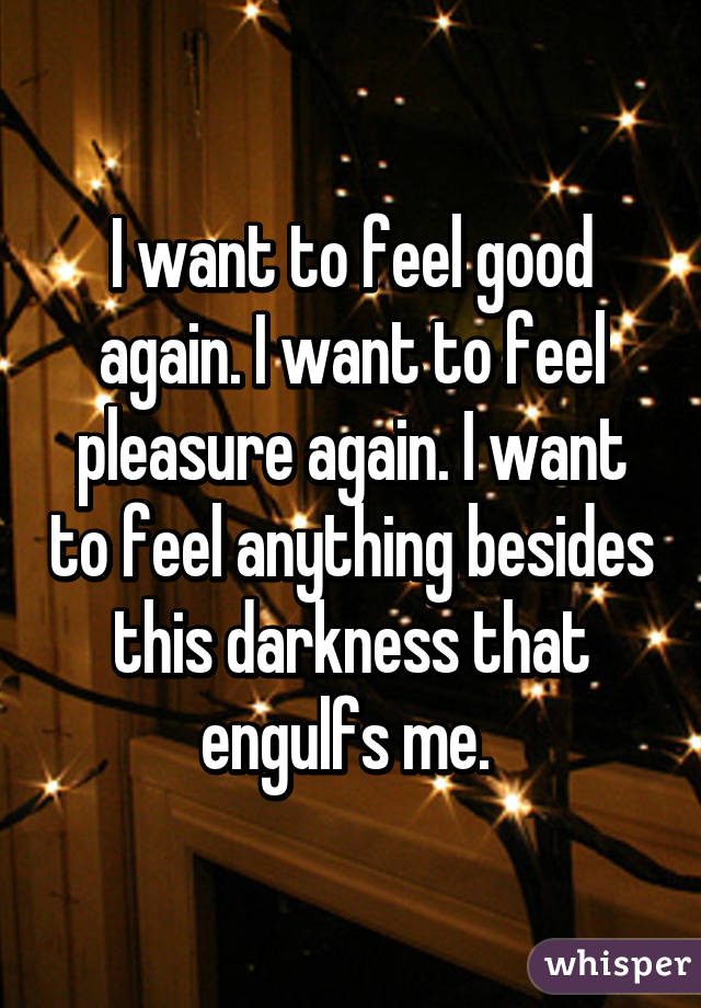 I want to feel good again. I want to feel pleasure again. I want to feel anything besides this darkness that engulfs me. 